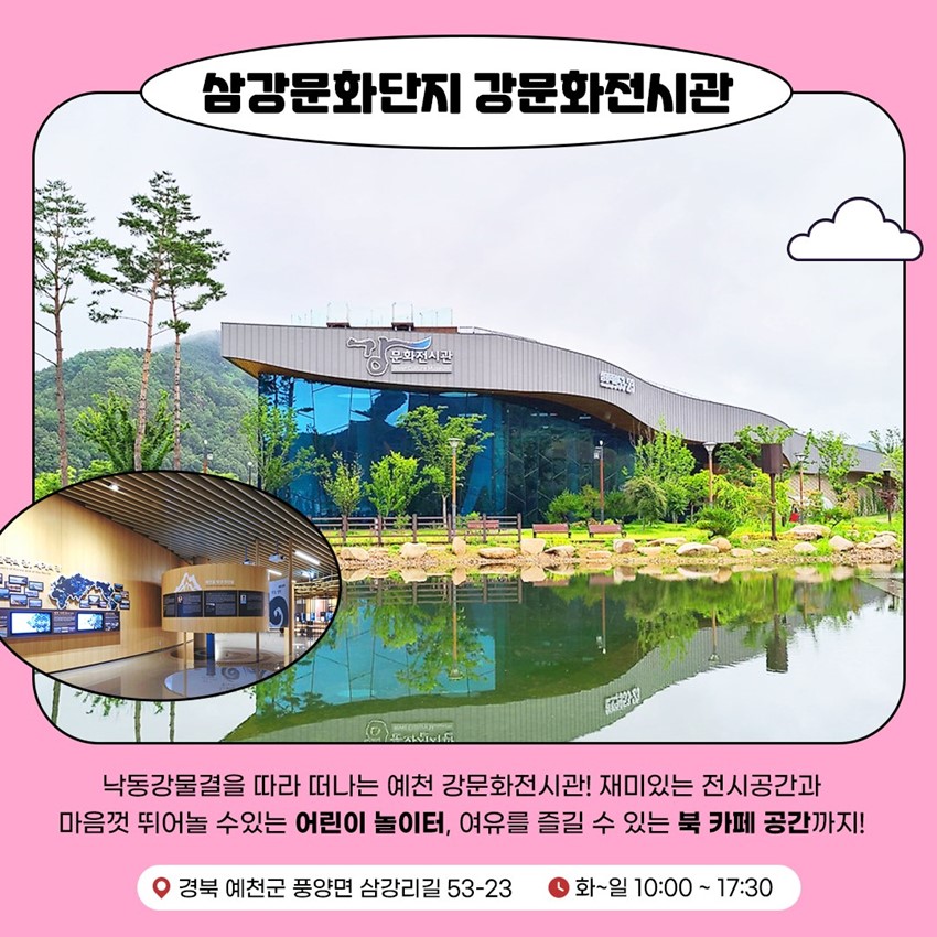 삼강문화단지 강문화전시관 낙동강물결을 따라 떠나는 예천 강문화전시관! 재미있는 전시공간과 마음껏 뛰어놀 수 있는 어린이 놀이터, 여유를 즐길 수 있는 북 카페 공간까지! 경북 예천군 풍양면 삼강리길 53-23 화~일 10:00 ~ 17:30